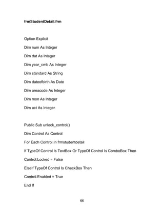 frmStudentDetail.frm
Option Explicit
Dim num As Integer
Dim dat As Integer
Dim year_cmb As Integer
Dim standard As String
Dim dateofbirth As Date
Dim areacode As Integer
Dim mon As Integer
Dim act As Integer
Public Sub unlock_control()
Dim Control As Control
For Each Control In frmstudentdetail
If TypeOf Control Is TextBox Or TypeOf Control Is ComboBox Then
Control.Locked = False
ElseIf TypeOf Control Is CheckBox Then
Control.Enabled = True
End If
66
 