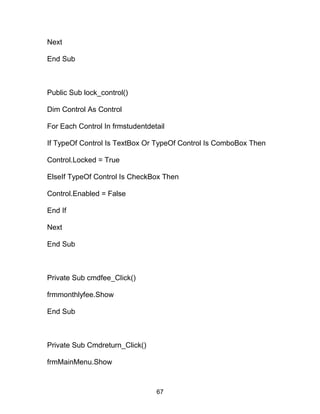 Next
End Sub
Public Sub lock_control()
Dim Control As Control
For Each Control In frmstudentdetail
If TypeOf Control Is TextBox Or TypeOf Control Is ComboBox Then
Control.Locked = True
ElseIf TypeOf Control Is CheckBox Then
Control.Enabled = False
End If
Next
End Sub
Private Sub cmdfee_Click()
frmmonthlyfee.Show
End Sub
Private Sub Cmdreturn_Click()
frmMainMenu.Show
67
 