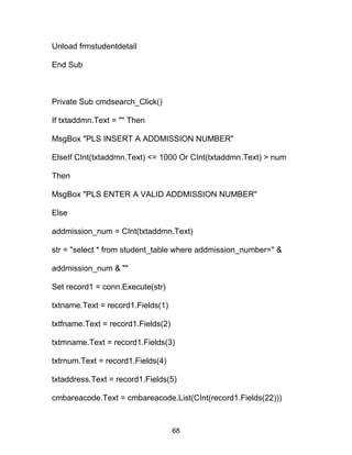 Unload frmstudentdetail
End Sub
Private Sub cmdsearch_Click()
If txtaddmn.Text = "" Then
MsgBox "PLS INSERT A ADDMISSION NUMBER"
ElseIf CInt(txtaddmn.Text) <= 1000 Or CInt(txtaddmn.Text) > num
Then
MsgBox "PLS ENTER A VALID ADDMISSION NUMBER"
Else
addmission_num = CInt(txtaddmn.Text)
str = "select * from student_table where addmission_number=" &
addmission_num & ""
Set record1 = conn.Execute(str)
txtname.Text = record1.Fields(1)
txtfname.Text = record1.Fields(2)
txtmname.Text = record1.Fields(3)
txtrnum.Text = record1.Fields(4)
txtaddress.Text = record1.Fields(5)
cmbareacode.Text = cmbareacode.List(CInt(record1.Fields(22)))
68
 