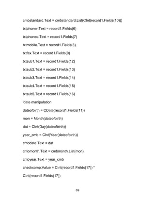 cmbstandard.Text = cmbstandard.List(CInt(record1.Fields(10)))
txtphoner.Text = record1.Fields(6)
txtphoneo.Text = record1.Fields(7)
txtmobile.Text = record1.Fields(8)
txtfax.Text = record1.Fields(9)
txtsub1.Text = record1.Fields(12)
txtsub2.Text = record1.Fields(13)
txtsub3.Text = record1.Fields(14)
txtsub4.Text = record1.Fields(15)
txtsub5.Text = record1.Fields(16)
'date manipulation
dateofbirth = CDate(record1.Fields(11))
mon = Month(dateofbirth)
dat = CInt(Day(dateofbirth))
year_cmb = CInt(Year(dateofbirth))
cmbdate.Text = dat
cmbmonth.Text = cmbmonth.List(mon)
cmbyear.Text = year_cmb
checkcomp.Value = CInt(record1.Fields(17)) *
CInt(record1.Fields(17))
69
 