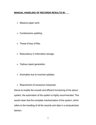 MANUAL HANDLING OF RECORDS RESULTS IN:
• Massive paper work.
• Cumbersome updating.
• Threat of loss of files.
• Redundancy in information storage.
• Tedious report generation.
• Anomalies due to incorrect updates.
• Requirement of excessive manpower.
Hence to enable the smooth and efficient functioning of the above
system, the automation of the system is highly recommended. This
would mean that the complete mechanization of the system, which
refers to the handling of all the records and data in a computerized
fashion.
7
 