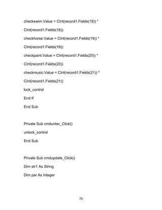checkswim.Value = CInt(record1.Fields(18)) *
CInt(record1.Fields(18))
checkhorse.Value = CInt(record1.Fields(19)) *
CInt(record1.Fields(19))
checkpaint.Value = CInt(record1.Fields(20)) *
CInt(record1.Fields(20))
checkmusic.Value = CInt(record1.Fields(21)) *
CInt(record1.Fields(21))
lock_control
End If
End Sub
Private Sub cmdunloc_Click()
unlock_control
End Sub
Private Sub cmdupdate_Click()
Dim str1 As String
Dim par As Integer
70
 
