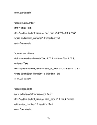 conn.Execute str
'update Fax Number
str1 = txtfax.Text
str = "update student_table set Fax_num =" & "'" & str1 & "'" & "
where addmission_number=" & txtaddmn.Text
conn.Execute str
'update date of birth
str1 = setmonth(cmbmonth.Text) & "/" & cmbdate.Text & "/" &
cmbyear.Text
str = "update student_table set date_of_birth =" & "'" & str1 & "'" & "
where addmission_number=" & txtaddmn.Text
conn.Execute str
'update area code
par = setareacode(cmbareacode.Text)
str = "update student_table set area_code =" & par & " where
addmission_number=" & txtaddmn.Text
conn.Execute str
73
 