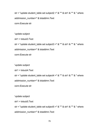 str = "update student_table set subject2 =" & "'" & str1 & "'" & " where
addmission_number=" & txtaddmn.Text
conn.Execute str
'update subject
str1 = txtsub3.Text
str = "update student_table set subject3 =" & "'" & str1 & "'" & " where
addmission_number=" & txtaddmn.Text
conn.Execute str
'update subject
str1 = txtsub4.Text
str = "update student_table set subject4 =" & "'" & str1 & "'" & " where
addmission_number=" & txtaddmn.Text
conn.Execute str
'update subject
str1 = txtsub5.Text
str = "update student_table set subject5 =" & "'" & str1 & "'" & " where
addmission_number=" & txtaddmn.Text
75
 