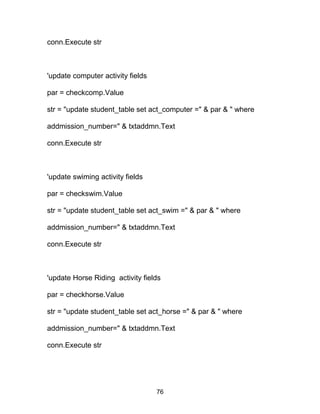 conn.Execute str
'update computer activity fields
par = checkcomp.Value
str = "update student_table set act_computer =" & par & " where
addmission_number=" & txtaddmn.Text
conn.Execute str
'update swiming activity fields
par = checkswim.Value
str = "update student_table set act_swim =" & par & " where
addmission_number=" & txtaddmn.Text
conn.Execute str
'update Horse Riding activity fields
par = checkhorse.Value
str = "update student_table set act_horse =" & par & " where
addmission_number=" & txtaddmn.Text
conn.Execute str
76
 