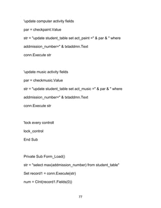 'update computer activity fields
par = checkpaint.Value
str = "update student_table set act_paint =" & par & " where
addmission_number=" & txtaddmn.Text
conn.Execute str
'update music activity fields
par = checkmusic.Value
str = "update student_table set act_music =" & par & " where
addmission_number=" & txtaddmn.Text
conn.Execute str
'lock every controll
lock_control
End Sub
Private Sub Form_Load()
str = "select max(addmission_number) from student_table"
Set record1 = conn.Execute(str)
num = CInt(record1.Fields(0))
77
 