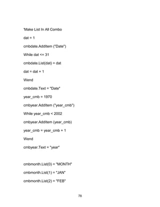 'Make List In All Combo
dat = 1
cmbdate.AddItem ("Date")
While dat <= 31
cmbdate.List(dat) = dat
dat = dat + 1
Wend
cmbdate.Text = "Date"
year_cmb = 1970
cmbyear.AddItem ("year_cmb")
While year_cmb < 2002
cmbyear.AddItem (year_cmb)
year_cmb = year_cmb + 1
Wend
cmbyear.Text = "year"
cmbmonth.List(0) = "MONTH"
cmbmonth.List(1) = "JAN"
cmbmonth.List(2) = "FEB"
78
 