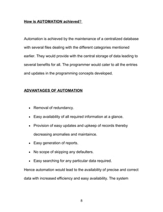 How is AUTOMATION achieved?
Automation is achieved by the maintenance of a centralized database
with several files dealing with the different categories mentioned
earlier. They would provide with the central storage of data leading to
several benefits for all. The programmer would cater to all the entries
and updates in the programming concepts developed.
ADVANTAGES OF AUTOMATION
• Removal of redundancy.
• Easy availability of all required information at a glance.
• Provision of easy updates and upkeep of records thereby
decreasing anomalies and maintaince.
• Easy generation of reports.
• No scope of skipping any defaulters.
• Easy searching for any particular data required.
Hence automation would lead to the availability of precise and correct
data with increased efficiency and easy availability. The system
8
 