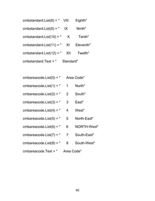 cmbstandard.List(8) = " VIII Eighth"
cmbstandard.List(9) = " IX Ninth"
cmbstandard.List(10) = " X Tenth"
cmbstandard.List(11) = " XI Eleventh"
cmbstandard.List(12) = " XII Twelth"
cmbstandard.Text = " Standard"
cmbareacode.List(0) = " Area Code"
cmbareacode.List(1) = " 1 North"
cmbareacode.List(2) = " 2 South"
cmbareacode.List(3) = " 3 East"
cmbareacode.List(4) = " 4 West"
cmbareacode.List(5) = " 5 North-East"
cmbareacode.List(6) = " 6 NORTH-West"
cmbareacode.List(7) = " 7 South-East"
cmbareacode.List(8) = " 8 South-West"
cmbareacode.Text = " Area Code"
80
 