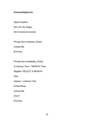 frmmonthlyfee.frm
Option Explicit
Dim int1 As Integer
Dim Control As Control
Private Sub cmdclose_Click()
Unload Me
End Sub
Private Sub cmddetails_Click()
If cmbmon.Text = "MONTH" Then
MsgBox "SELECT A MONTH"
Else
strpass = cmbmon.Text
frmfee.Show
Unload Me
End If
End Sub
82
 