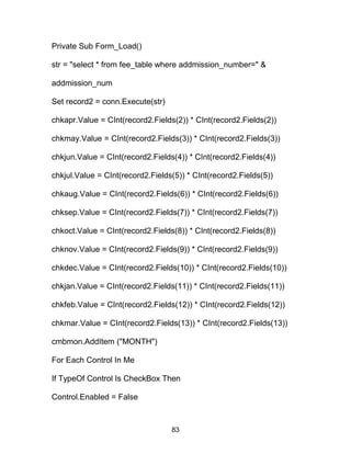 Private Sub Form_Load()
str = "select * from fee_table where addmission_number=" &
addmission_num
Set record2 = conn.Execute(str)
chkapr.Value = CInt(record2.Fields(2)) * CInt(record2.Fields(2))
chkmay.Value = CInt(record2.Fields(3)) * CInt(record2.Fields(3))
chkjun.Value = CInt(record2.Fields(4)) * CInt(record2.Fields(4))
chkjul.Value = CInt(record2.Fields(5)) * CInt(record2.Fields(5))
chkaug.Value = CInt(record2.Fields(6)) * CInt(record2.Fields(6))
chksep.Value = CInt(record2.Fields(7)) * CInt(record2.Fields(7))
chkoct.Value = CInt(record2.Fields(8)) * CInt(record2.Fields(8))
chknov.Value = CInt(record2.Fields(9)) * CInt(record2.Fields(9))
chkdec.Value = CInt(record2.Fields(10)) * CInt(record2.Fields(10))
chkjan.Value = CInt(record2.Fields(11)) * CInt(record2.Fields(11))
chkfeb.Value = CInt(record2.Fields(12)) * CInt(record2.Fields(12))
chkmar.Value = CInt(record2.Fields(13)) * CInt(record2.Fields(13))
cmbmon.AddItem ("MONTH")
For Each Control In Me
If TypeOf Control Is CheckBox Then
Control.Enabled = False
83
 