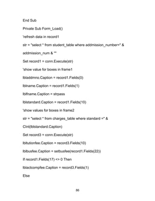 End Sub
Private Sub Form_Load()
'refresh data in record1
str = "select * from student_table where addmission_number=" &
addmission_num & ""
Set record1 = conn.Execute(str)
'show value for boxes in frame1
lbladdmno.Caption = record1.Fields(0)
lblname.Caption = record1.Fields(1)
lblfname.Caption = strpass
lblstandard.Caption = record1.Fields(10)
'show values for boxes in frame2
str = "select * from charges_table where standard =" &
CInt(lblstandard.Caption)
Set record3 = conn.Execute(str)
lbltutionfee.Caption = record3.Fields(10)
lblbusfee.Caption = setbusfee(record1.Fields(22))
If record1.Fields(17) <> 0 Then
lblactcompfee.Caption = record3.Fields(1)
Else
86
 