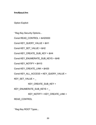 frmAbout.frm
Option Explicit
' Reg Key Security Options...
Const READ_CONTROL = &H20000
Const KEY_QUERY_VALUE = &H1
Const KEY_SET_VALUE = &H2
Const KEY_CREATE_SUB_KEY = &H4
Const KEY_ENUMERATE_SUB_KEYS = &H8
Const KEY_NOTIFY = &H10
Const KEY_CREATE_LINK = &H20
Const KEY_ALL_ACCESS = KEY_QUERY_VALUE +
KEY_SET_VALUE + _
KEY_CREATE_SUB_KEY +
KEY_ENUMERATE_SUB_KEYS + _
KEY_NOTIFY + KEY_CREATE_LINK +
READ_CONTROL
' Reg Key ROOT Types...
89
 