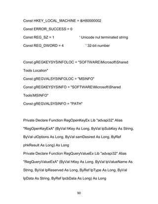 Const HKEY_LOCAL_MACHINE = &H80000002
Const ERROR_SUCCESS = 0
Const REG_SZ = 1 ' Unicode nul terminated string
Const REG_DWORD = 4 ' 32-bit number
Const gREGKEYSYSINFOLOC = "SOFTWAREMicrosoftShared
Tools Location"
Const gREGVALSYSINFOLOC = "MSINFO"
Const gREGKEYSYSINFO = "SOFTWAREMicrosoftShared
ToolsMSINFO"
Const gREGVALSYSINFO = "PATH"
Private Declare Function RegOpenKeyEx Lib "advapi32" Alias
"RegOpenKeyExA" (ByVal hKey As Long, ByVal lpSubKey As String,
ByVal ulOptions As Long, ByVal samDesired As Long, ByRef
phkResult As Long) As Long
Private Declare Function RegQueryValueEx Lib "advapi32" Alias
"RegQueryValueExA" (ByVal hKey As Long, ByVal lpValueName As
String, ByVal lpReserved As Long, ByRef lpType As Long, ByVal
lpData As String, ByRef lpcbData As Long) As Long
90
 