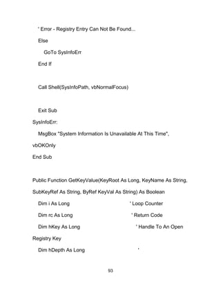 ' Error - Registry Entry Can Not Be Found...
Else
GoTo SysInfoErr
End If
Call Shell(SysInfoPath, vbNormalFocus)
Exit Sub
SysInfoErr:
MsgBox "System Information Is Unavailable At This Time",
vbOKOnly
End Sub
Public Function GetKeyValue(KeyRoot As Long, KeyName As String,
SubKeyRef As String, ByRef KeyVal As String) As Boolean
Dim i As Long ' Loop Counter
Dim rc As Long ' Return Code
Dim hKey As Long ' Handle To An Open
Registry Key
Dim hDepth As Long '
93
 