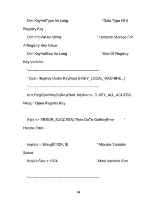 Dim KeyValType As Long ' Data Type Of A
Registry Key
Dim tmpVal As String ' Tempory Storage For
A Registry Key Value
Dim KeyValSize As Long ' Size Of Registry
Key Variable
'------------------------------------------------------------
' Open RegKey Under KeyRoot {HKEY_LOCAL_MACHINE...}
'------------------------------------------------------------
rc = RegOpenKeyEx(KeyRoot, KeyName, 0, KEY_ALL_ACCESS,
hKey) ' Open Registry Key
If (rc <> ERROR_SUCCESS) Then GoTo GetKeyError '
Handle Error...
tmpVal = String$(1024, 0) ' Allocate Variable
Space
KeyValSize = 1024 ' Mark Variable Size
'------------------------------------------------------------
94
 