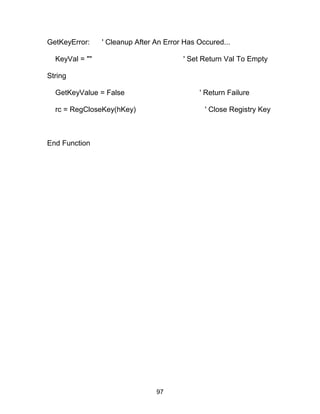 GetKeyError: ' Cleanup After An Error Has Occured...
KeyVal = "" ' Set Return Val To Empty
String
GetKeyValue = False ' Return Failure
rc = RegCloseKey(hKey) ' Close Registry Key
End Function
97
 