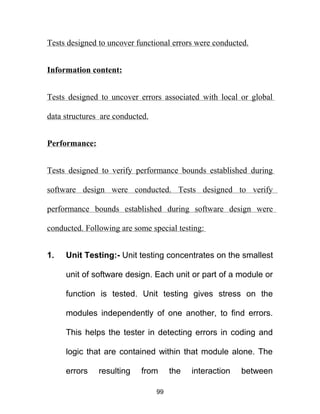 Tests designed to uncover functional errors were conducted.
Information content:
Tests designed to uncover errors associated with local or global
data structures are conducted.
Performance:
Tests designed to verify performance bounds established during
software design were conducted. Tests designed to verify
performance bounds established during software design were
conducted. Following are some special testing:
1. Unit Testing:- Unit testing concentrates on the smallest
unit of software design. Each unit or part of a module or
function is tested. Unit testing gives stress on the
modules independently of one another, to find errors.
This helps the tester in detecting errors in coding and
logic that are contained within that module alone. The
errors resulting from the interaction between
99
 