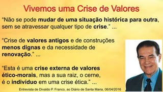 “Não se pode mudar de uma situação histórica para outra,
sem se atravessar qualquer tipo de crise.” ...
“Crise de valores antigos e de construções
menos dignas e da necessidade de
renovação.” ...
“Esta é uma crise externa de valores
ético-morais, mas a sua raiz, o cerne,
é o indivíduo em uma crise ética.” ...
Entrevista de Divaldo P. Franco, ao Diário de Santa Maria, 06/04/2016 11
 