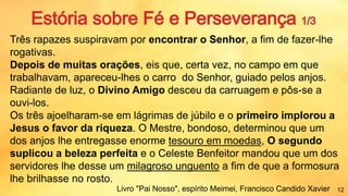 Três rapazes suspiravam por encontrar o Senhor, a fim de fazer-lhe
rogativas.
Depois de muitas orações, eis que, certa vez, no campo em que
trabalhavam, apareceu-lhes o carro do Senhor, guiado pelos anjos.
Radiante de luz, o Divino Amigo desceu da carruagem e pôs-se a
ouvi-los.
Os três ajoelharam-se em lágrimas de júbilo e o primeiro implorou a
Jesus o favor da riqueza. O Mestre, bondoso, determinou que um
dos anjos lhe entregasse enorme tesouro em moedas, O segundo
suplicou a beleza perfeita e o Celeste Benfeitor mandou que um dos
servidores lhe desse um milagroso unguento a fim de que a formosura
lhe brilhasse no rosto.
Livro "Pai Nosso", espírito Meimei, Francisco Candido Xavier 12
 