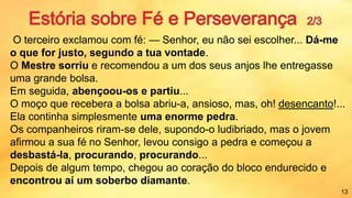 O terceiro exclamou com fé: — Senhor, eu não sei escolher... Dá-me
o que for justo, segundo a tua vontade.
O Mestre sorriu e recomendou a um dos seus anjos lhe entregasse
uma grande bolsa.
Em seguida, abençoou-os e partiu...
O moço que recebera a bolsa abriu-a, ansioso, mas, oh! desencanto!...
Ela continha simplesmente uma enorme pedra.
Os companheiros riram-se dele, supondo-o ludibriado, mas o jovem
afirmou a sua fé no Senhor, levou consigo a pedra e começou a
desbastá-la, procurando, procurando...
Depois de algum tempo, chegou ao coração do bloco endurecido e
encontrou aí um soberbo diamante.
13
 