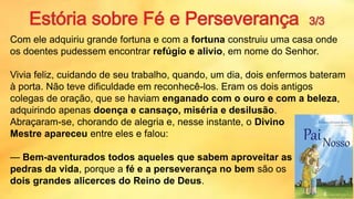 Com ele adquiriu grande fortuna e com a fortuna construiu uma casa onde
os doentes pudessem encontrar refúgio e alivio, em nome do Senhor.
Vivia feliz, cuidando de seu trabalho, quando, um dia, dois enfermos bateram
à porta. Não teve dificuldade em reconhecê-los. Eram os dois antigos
colegas de oração, que se haviam enganado com o ouro e com a beleza,
adquirindo apenas doença e cansaço, miséria e desilusão.
Abraçaram-se, chorando de alegria e, nesse instante, o Divino
Mestre apareceu entre eles e falou:
— Bem-aventurados todos aqueles que sabem aproveitar as
pedras da vida, porque a fé e a perseverança no bem são os
dois grandes alicerces do Reino de Deus.
14
 