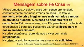 “Filhos amados. A palavra crise vem sendo pronunciada
constantemente por meus irmãos na Terra. De fato, o
momento é de crise inegável nos mais variados campos
da atividade humana. Mas nada se encontra fora do
controle do Pai que nos ama, e se Ele permite a existência de
turbulências é para que possamos extrair as lições para o
nosso amadurecimento.
Na crise econômica, aprendamos a viver com mais
simplicidade.
Na crise da solidão, aprendamos a ser mais solidários.
16
Bezerra de Menezes, Psicografia: José Carlos De Lucca recebida em 15/08/2015
 