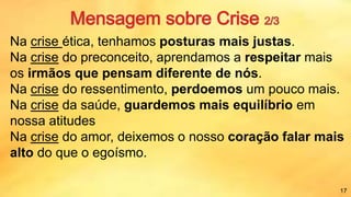 Na crise ética, tenhamos posturas mais justas.
Na crise do preconceito, aprendamos a respeitar mais
os irmãos que pensam diferente de nós.
Na crise do ressentimento, perdoemos um pouco mais.
Na crise da saúde, guardemos mais equilíbrio em
nossa atitudes
Na crise do amor, deixemos o nosso coração falar mais
alto do que o egoísmo.
17
 