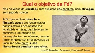 Não há vitória da claridade sem expulsão das sombras, nem elevação
sem suor da subida.
A fé representa a bússola, a
lâmpada acesa a orientar-nos os
passos através dos obstáculos;
localizá-la em ângulos inferiores do
caminho é um engano de
consequências desastrosas, porque,
muito longe de ser uma alavanca de
impulsão para baixo, é asa
libertadora a conduzir para cima.
Livro Vinha de Luz. Emmanuel, Francisco C. Xavier 19
 