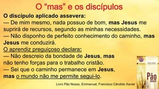 O discípulo aplicado assevera:
— De mim mesmo, nada possuo de bom, mas Jesus me
suprirá de recursos, segundo as minhas necessidades.
— Não disponho de perfeito conhecimento do caminho, mas
Jesus me conduzirá.
O aprendiz preguiçoso declara:
— Não descreio da bondade de Jesus, mas
não tenho forças para o trabalho cristão.
— Sei que o caminho permanece em Jesus,
mas o mundo não me permite segui-lo.
20
Livro Pão Nosso, Emmanuel, Francisco Cândido Xavier
 