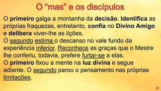 O primeiro galga a montanha da decisão. Identifica as
próprias fraquezas, entretanto, confia no Divino Amigo
e delibera viver-lhe as lições.
O segundo estima o descanso no vale fundo da
experiência inferior. Reconhece as graças que o Mestre
lhe conferiu, todavia, prefere furtar-se a elas.
O primeiro fixou a mente na luz divina e segue
adiante. O segundo parou o pensamento nas próprias
limitações.
21
 