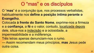 O “mas” é a conjunção que, nos processos verbalistas,
habitualmente nos define a posição íntima perante o
Evangelho.
Colocada à frente do Santo Nome, exprime-nos a firmeza
e a confiança, a fé e o valor, contudo, localizada depois
dele, situa-nos a indecisão e a ociosidade, a
impermeabilidade e a indiferença.
Três letras apenas denunciam-nos o rumo.
— Assim recomendam meus princípios, mas Jesus pede
outra coisa.
22
 