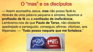 — Assim aconselha Jesus, mas não posso fazê-lo.
Através de uma palavra pequena e simples, fazemos a
profissão de fé ou a confissão de ineficiência.
Lembremo-nos de que Paulo de Tarso, não obstante
apedrejado e perseguido, conseguiu afirmar, vitorioso, aos
filipenses: — “Tudo posso naquele que me fortalece.”
23
 