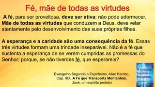 A fé, para ser proveitosa, deve ser ativa; não pode adormecer.
Mãe de todas as virtudes que conduzem a Deus, deve velar
atentamente pelo desenvolvimento das suas próprias filhas.
A esperança e a caridade são uma consequência da fé. Essas
três virtudes formam uma trindade inseparável. Não é a fé que
sustenta a esperança de se verem cumpridas as promessas do
Senhor; porque, se não tiverdes fé, que esperareis?
Evangelho Segundo o Espiritismo, Allan Kardec,
Cap. XIX, A Fé que Transporta Montanhas,
José, um espírito protetor 24
 