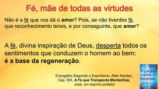 Não é a fé que vos dá o amor? Pois, se não tiverdes fé,
que reconhecimento tereis, e por conseguinte, que amor?
A fé, divina inspiração de Deus, desperta todos os
sentimentos que conduzem o homem ao bem:
é a base da regeneração.
Evangelho Segundo o Espiritismo, Allan Kardec,
Cap. XIX, A Fé que Transporta Montanhas,
José, um espírito protetor
 
