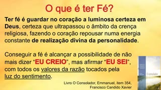 Ter fé é guardar no coração a luminosa certeza em
Deus, certeza que ultrapassou o âmbito da crença
religiosa, fazendo o coração repousar numa energia
constante de realização divina da personalidade.
Conseguir a fé é alcançar a possibilidade de não
mais dizer “ ”, mas afirmar “ ”,
com todos os valores da razão tocados pela
luz do sentimento.
Livro O Consolador, Emmanuel, item 354,
Francisco Candido Xavier
 