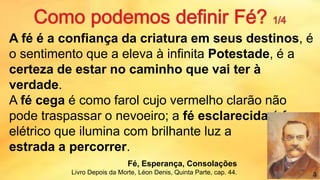 A fé é a confiança da criatura em seus destinos, é
o sentimento que a eleva à infinita Potestade, é a
certeza de estar no caminho que vai ter à
verdade.
A fé cega é como farol cujo vermelho clarão não
pode traspassar o nevoeiro; a fé esclarecida é foco
elétrico que ilumina com brilhante luz a
estrada a percorrer.
Fé, Esperança, Consolações
Livro Depois da Morte, Léon Denis, Quinta Parte, cap. 44. 3
 