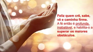 Feliz quem crê, sabe,
vê e caminha firme.
A fé então é profunda,
inabalável, e habilita-o a
superar os maiores
obstáculos.
5
 