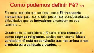 Foi neste sentido que se disse que a Fé transporta
montanhas, pois, como tais, podem ser consideradas as
dificuldades que os inovadores encontram no seu
caminho ...
Geralmente se considera a fé como mera crença em
certos dogmas religiosos, aceitos sem exame. Mas a
verdadeira fé está na convicção que nos anima e nos
arrebata para os ideais elevados. ...
7
 