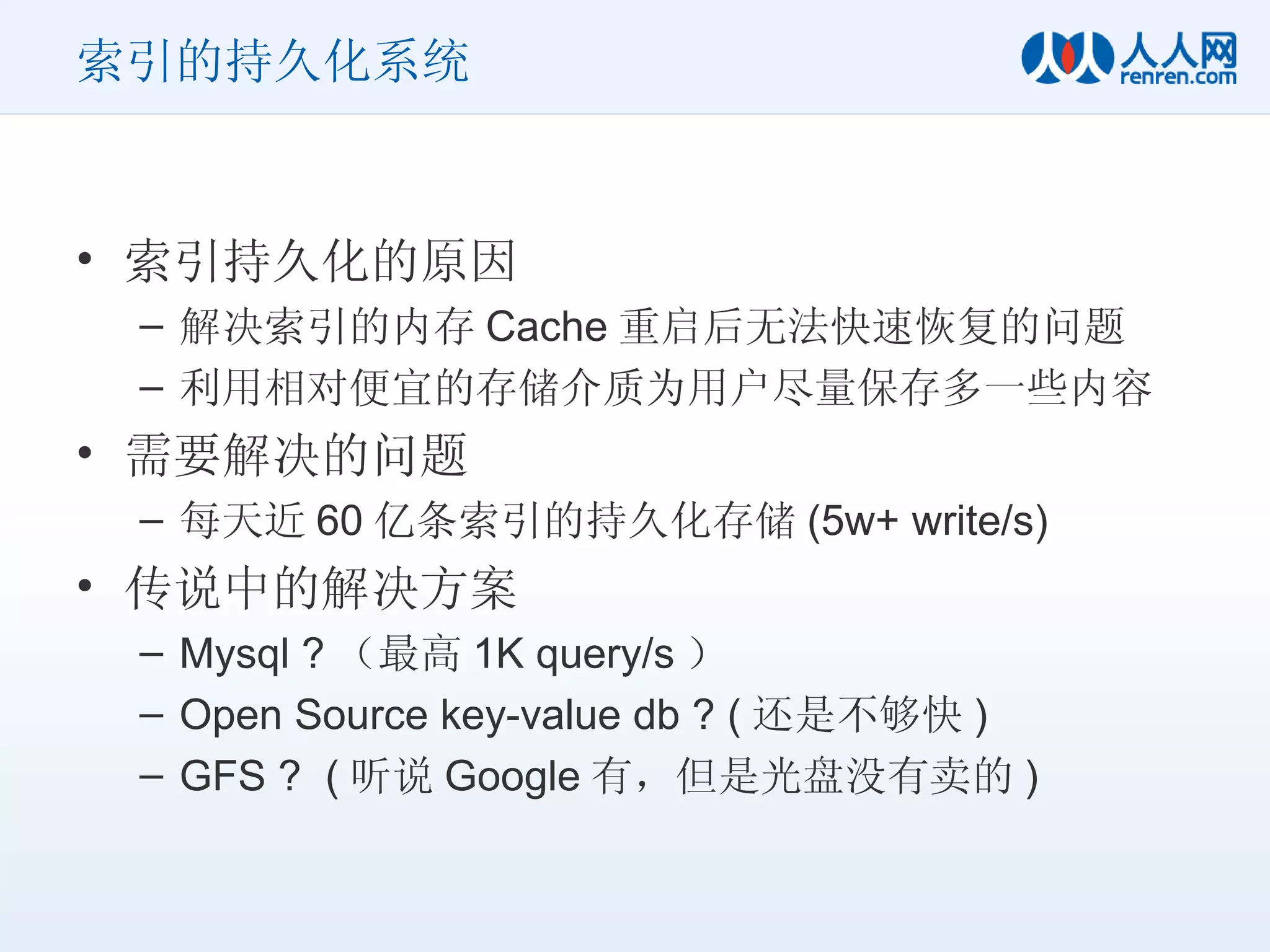索引的持久化系统 索引持久化的原因 解决索引的内存 Cache 重启后无法快速恢复的问题 利用相对便宜的存储介质为用户尽量保存多一些内容 需要解决的问题 每天近 60 亿条索引的持久化存储 (5w+ write/s) 传说中的解决方案 Mysql ? （最高 1K query/s ） Open Source key-value db ? ( 还是不够快 ) GFS ?  ( 听说 Google 有，但是光盘没有卖的 ) 
