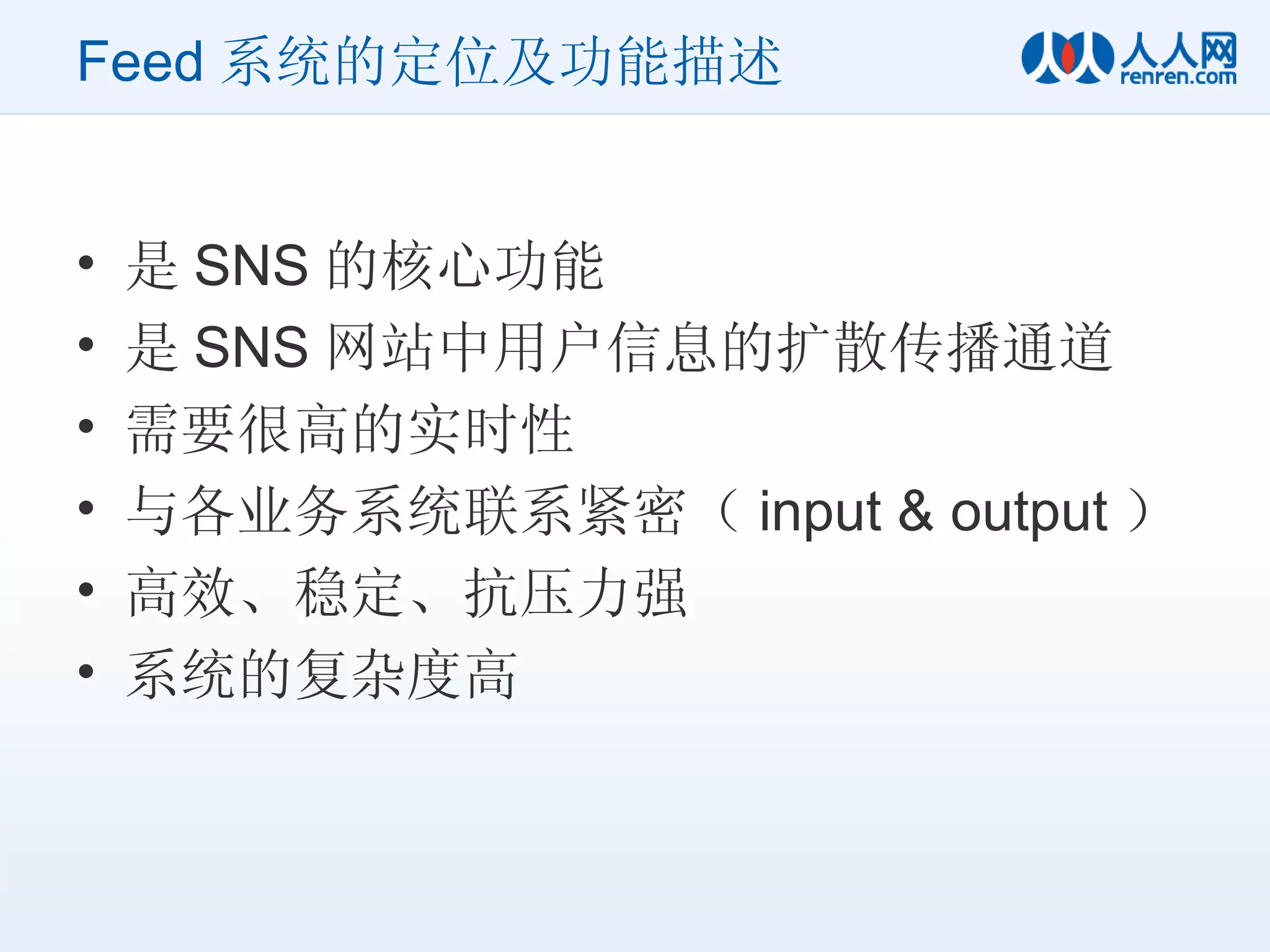Feed 系统的定位及功能描述 是 SNS 的核心功能 是 SNS 网站中用户信息的扩散传播通道 需要很高的实时性 与各业务系统联系紧密（ input & output ） 高效、稳定、抗压力强 系统的复杂度高 