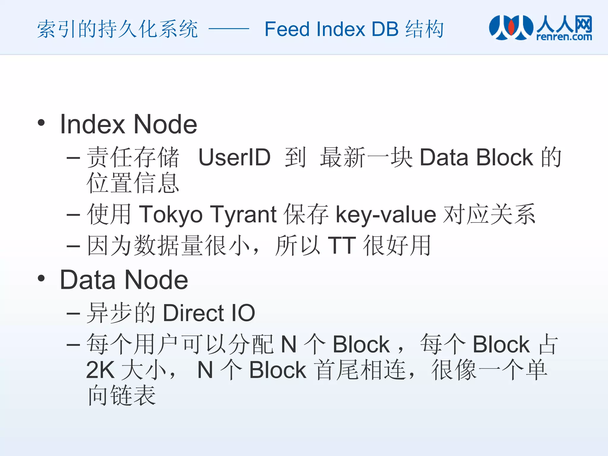 索引的持久化系统 ——  Feed Index DB 结构 Index Node 责任存储  UserID  到 最新一块 Data Block 的位置信息 使用 Tokyo Tyrant 保存 key-value 对应关系 因为数据量很小，所以 TT 很好用 Data Node 异步的 Direct IO 每个用户可以分配 N 个 Block ，每个 Block 占 2K 大小， N 个 Block 首尾相连，很像一个单向链表 
