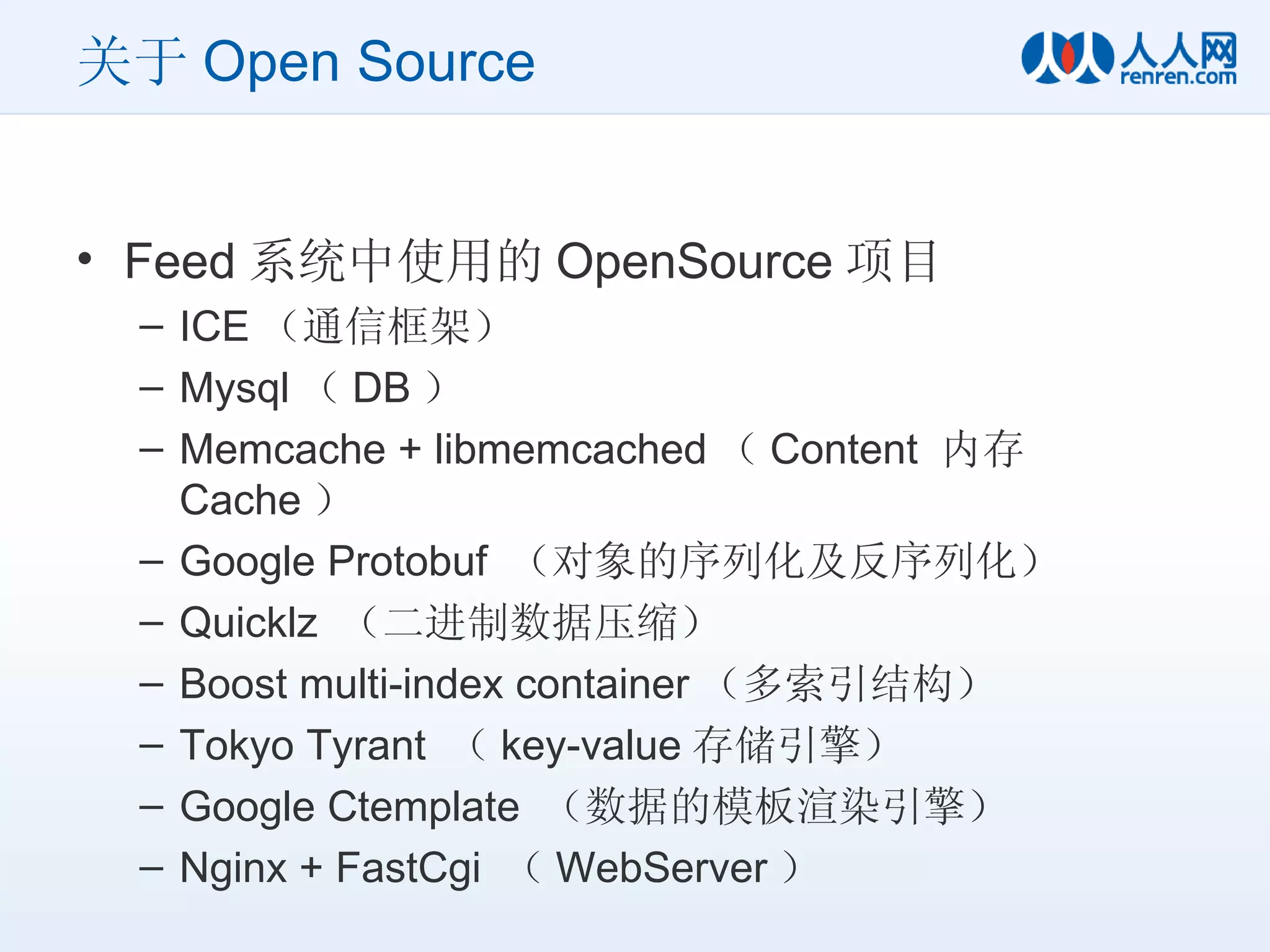 关于 Open Source Feed 系统中使用的 OpenSource 项目 ICE （通信框架） Mysql （ DB ） Memcache + libmemcached （ Content  内存 Cache ） Google Protobuf  （对象的序列化及反序列化） Quicklz  （二进制数据压缩） Boost multi-index container （多索引结构） Tokyo Tyrant  （ key-value 存储引擎） Google Ctemplate  （数据的模板渲染引擎） Nginx + FastCgi  （ WebServer ） 
