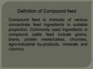 Compound feed is mixtures of various
concentrate feed ingredients in suitable
proportion. Commonly used ingredients in
compound cattle feed include grains,
brans, protein meals/cakes, chunnies,
agro-industrial by-products, minerals and
vitamins
 