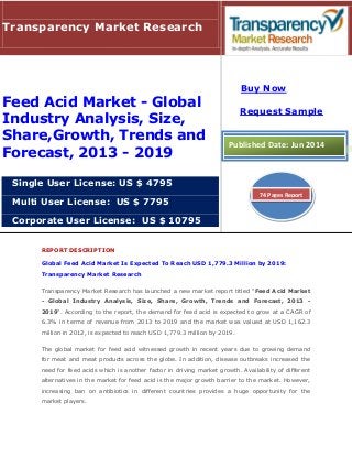REPORT DESCRIPTION
Global Feed Acid Market Is Expected To Reach USD 1,779.3 Million by 2019:
Transparency Market Research
Transparency Market Research has launched a new market report titled "Feed Acid Market
- Global Industry Analysis, Size, Share, Growth, Trends and Forecast, 2013 -
2019". According to the report, the demand for feed acid is expected to grow at a CAGR of
6.3% in terms of revenue from 2013 to 2019 and the market was valued at USD 1,162.3
million in 2012, is expected to reach USD 1,779.3 million by 2019.
The global market for feed acid witnessed growth in recent years due to growing demand
for meat and meat products across the globe. In addition, disease outbreaks increased the
need for feed acids which is another factor in driving market growth. Availability of different
alternatives in the market for feed acid is the major growth barrier to the market. However,
increasing ban on antibiotics in different countries provides a huge opportunity for the
market players.
Transparency Market Research
Feed Acid Market - Global
Industry Analysis, Size,
Share,Growth, Trends and
Forecast, 2013 - 2019
Single User License: US $ 4795
Multi User License: US $ 7795
Corporate User License: US $ 10795
Buy Now
Request Sample
Published Date: Jun 2014
74 Pages Report
 
