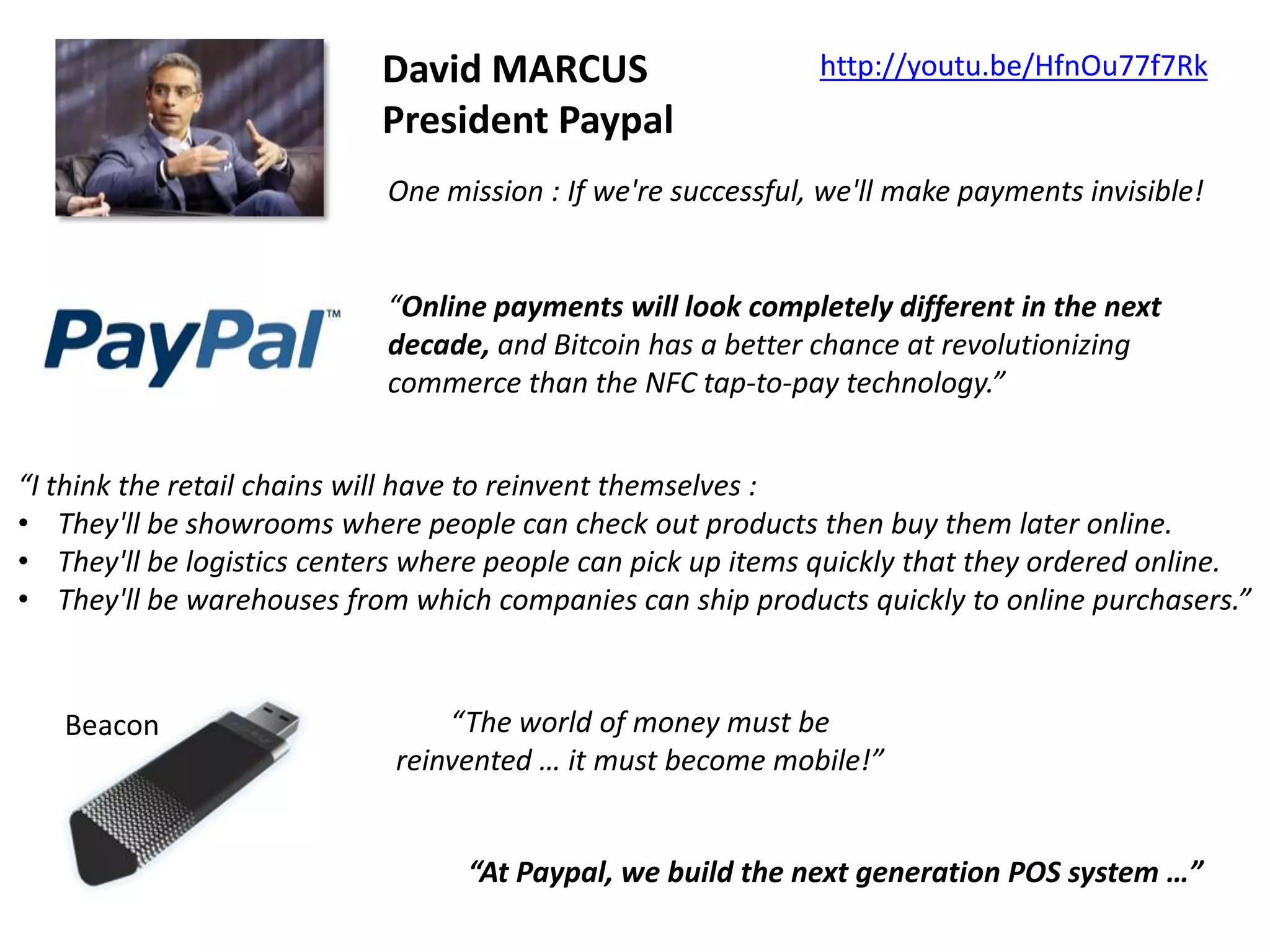 David MARCUS
President Paypal

http://youtu.be/HfnOu77f7Rk

One mission : If we're successful, we'll make payments invisible!

“Online payments will look completely different in the next
decade, and Bitcoin has a better chance at revolutionizing
commerce than the NFC tap-to-pay technology.”
“I think the retail chains will have to reinvent themselves :
• They'll be showrooms where people can check out products then buy them later online.
• They'll be logistics centers where people can pick up items quickly that they ordered online.
• They'll be warehouses from which companies can ship products quickly to online purchasers.”

Beacon

“The world of money must be
reinvented … it must become mobile!”

“At Paypal, we build the next generation POS system …”

 