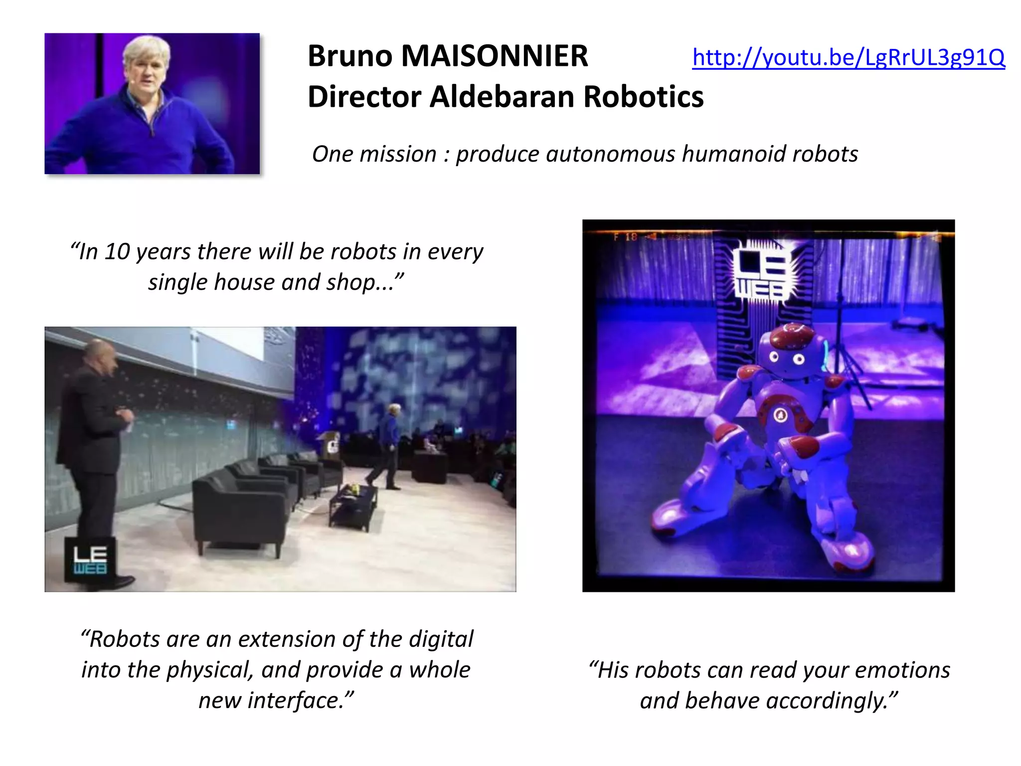 http://youtu.be/LgRrUL3g91Q
Bruno MAISONNIER
Director Aldebaran Robotics
One mission : produce autonomous humanoid robots

“In 10 years there will be robots in every
single house and shop...”

“Robots are an extension of the digital
into the physical, and provide a whole
new interface.”

“His robots can read your emotions
and behave accordingly.”

 