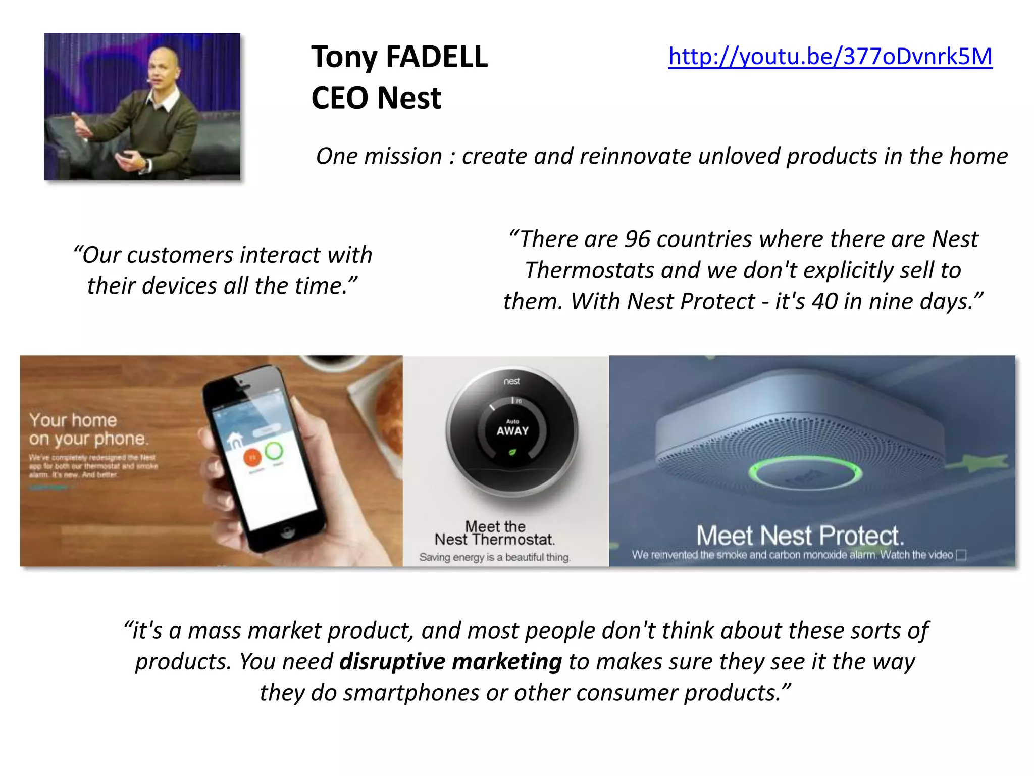 Tony FADELL
CEO Nest

http://youtu.be/377oDvnrk5M

One mission : create and reinnovate unloved products in the home

“Our customers interact with
their devices all the time.”

“There are 96 countries where there are Nest
Thermostats and we don't explicitly sell to
them. With Nest Protect - it's 40 in nine days.”

“it's a mass market product, and most people don't think about these sorts of
products. You need disruptive marketing to makes sure they see it the way
they do smartphones or other consumer products.”

 