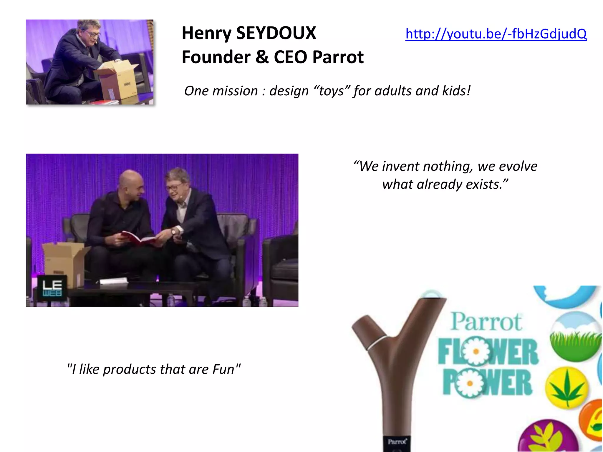 Henry SEYDOUX
Founder & CEO Parrot

http://youtu.be/-fbHzGdjudQ

One mission : design “toys” for adults and kids!

“We invent nothing, we evolve
what already exists.”

"I like products that are Fun"

 