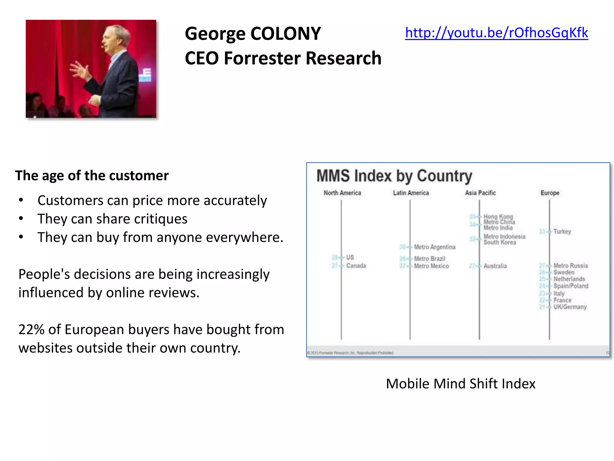 George COLONY
CEO Forrester Research

http://youtu.be/rOfhosGqKfk

The age of the customer
• Customers can price more accurately
• They can share critiques
• They can buy from anyone everywhere.
People's decisions are being increasingly
influenced by online reviews.
22% of European buyers have bought from
websites outside their own country.
Mobile Mind Shift Index

 